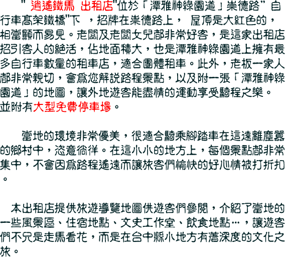 逍遙鐵馬 出租店位於「潭雅神綠園道」崇德路自行車高架鐵橋下 ，招牌在祟德路上， 屋頂是大紅色的，相當顯而易見。老闆及老闆女兒都非常好客，是這家出租店招引客人的絕活，佔地面積大，也是潭雅神綠園道上擁有最多自行車數量的租車店，適合團體租車。此外，老板一家人都非常親切，會為您解說路程景點，以及附一張「潭雅神綠園道」的地圖，讓外地遊客能盡情的運動享受騎程之樂。
並附有大型免費停車場。  

    當地的環境非常優美，很適合騎乘腳踏車在這遠離塵囂的鄉村中，恣意徜徉。在這小小的地方上，每個景點都非常集中，不會因為路程遙遠而讓旅客們愉快的好心情被打折扣。

　本出租店提供旅遊導覽地圖供遊客們參閱，介紹了當地的一些風景區、住宿地點、文史工作室、飲食地點…，讓遊客們不只是走馬看花，而是在台中縣小地方有著深度的文化之旅。