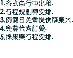 1.各式自行車出租.
2.行程規劃與安排.
3.撞球抬出租.
4.團體另有優待.
5.例假日免費提供礦泉水.
6.免費代客訂餐.
7.採果樂行程安排.