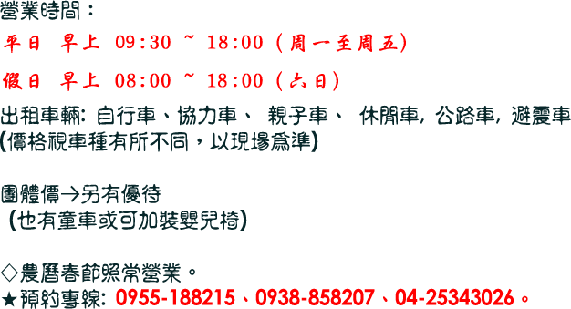 營業時間：
平日9:00開店    
假日6:00開店  (需更早，可先預約)

出租車輛: 自行車、協力車、 親子車、 休閒車, 公路車, 避震車
(價格視車種有所不同，以現場為準)

團體價→另有優待
 (也有童車或可加裝嬰兒椅)

◇農曆春節照常營業，全年無休。
★預約專線: 0955-188215、0938-858207、04-25343026。