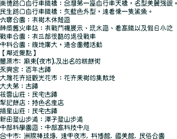 崇德路口自行車鐵橋：台灣第一座自行車天橋，名型美麗強眼。
民生路口自行車鐵橋：灰藍色外型，遠看像一隻鯊魚。
六寶公園：有樹木休憩區
神岡舊火車站：有戰鬥機展示、玩水區、看高鐵以及假日小吃
戰車公園：有三部很酷的退役戰車
中科公園：腹地廣大，適合團體活動
【鄰近景點】
豐原市: 廟東(夜市),及出名的糕餅街
永興宮：百年古蹟
大雅花卉班觀光花市：花卉果樹的集散地
大夫第：古蹟
筱雲山莊：民宅古蹟
犁記餅店：特色名產店
摘星山莊：民宅古蹟
新田登山步道：潭子登山步道
中部科學園區：中部高科技中心
台中市: 洲際棒球場, 逢甲夜市, 科博館, 國美館, 民俗公園
