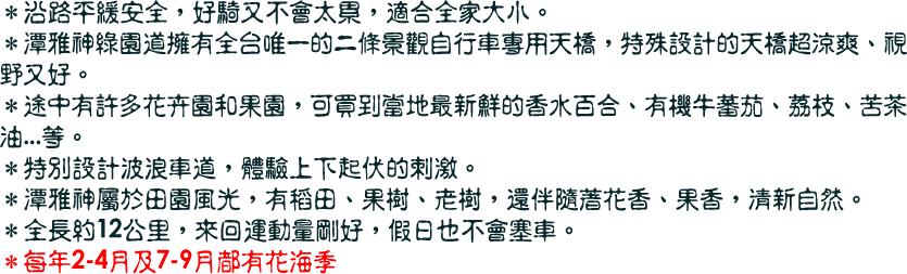 ＊沿路平緩安全，好騎又不會太累，適合全家大小。
＊潭雅神綠園道擁有全台唯一的二條景觀自行車專用天橋，特殊設計的天橋超涼爽、視野又好。
＊途中有許多花卉園和果園，可買到當地最新鮮的香水百合、有機牛蕃茄、荔枝、苦茶油...等。
＊特別設計波浪車道，體驗上下起伏的刺激。
＊潭雅神屬於田園風光，有稻田、果樹、老樹，還伴隨著花香、果香，清新自然。
＊全長約12公里，來回運動量剛好，假日也不會塞車。 
＊每年2-4月及7-9月都有花海季